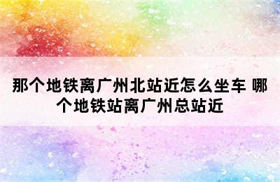 那个地铁离广州北站近怎么坐车 哪个地铁站离广州总站近